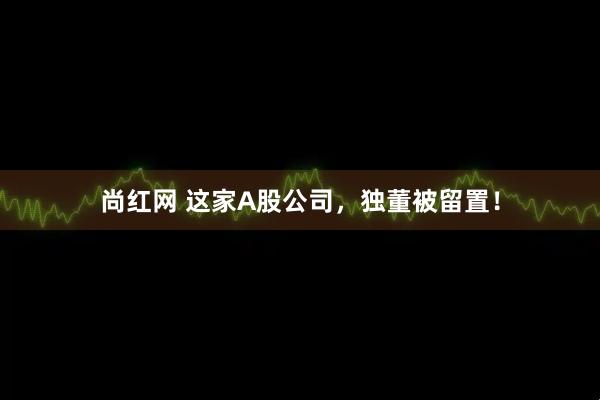 尚红网 这家A股公司，独董被留置！