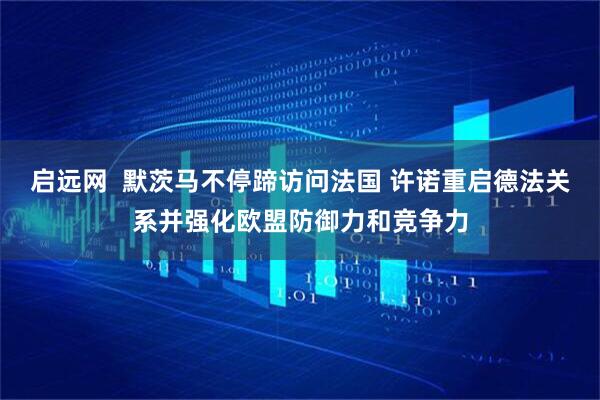 启远网  默茨马不停蹄访问法国 许诺重启德法关系并强化欧盟防御力和竞争力
