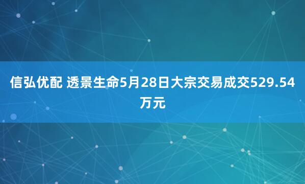 信弘优配 透景生命5月28日大宗交易成交529.54万元