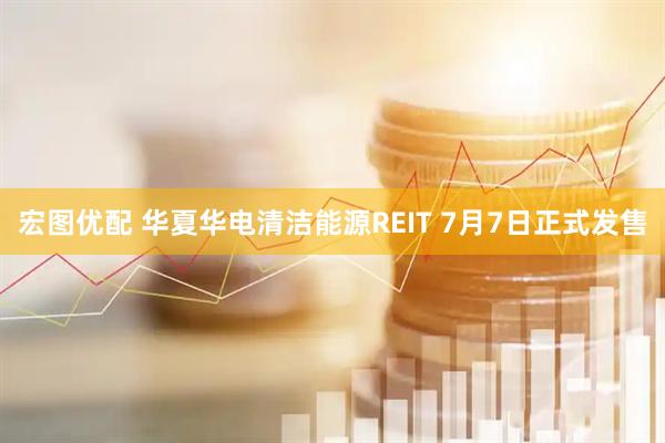 宏图优配 华夏华电清洁能源REIT 7月7日正式发售