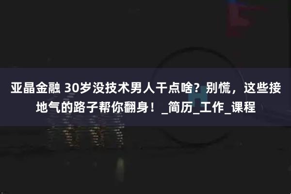 亚晶金融 30岁没技术男人干点啥？别慌，这些接地气的路子帮你翻身！_简历_工作_课程