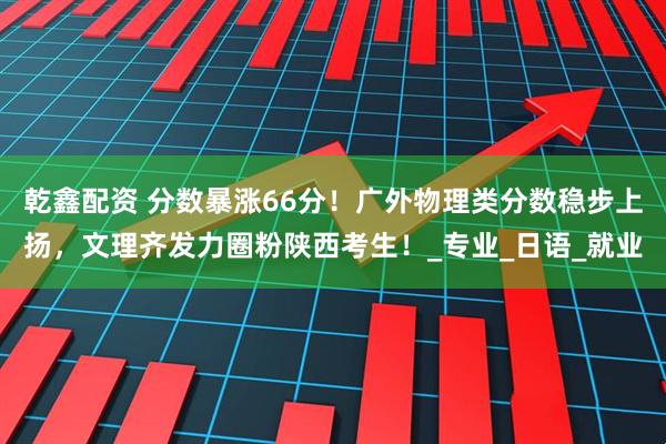 乾鑫配资 分数暴涨66分！广外物理类分数稳步上扬，文理齐发力圈粉陕西考生！_专业_日语_就业