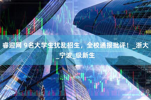 睿迎网 9名大学生扰乱招生，全校通报批评！_浙大_宁波_级新生