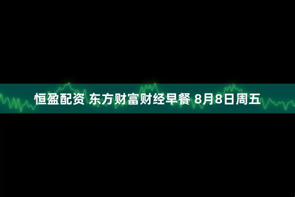 恒盈配资 东方财富财经早餐 8月8日周五