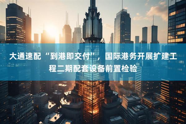 大通速配 “到港即交付”，国际港务开展扩建工程二期配套设备前置检验