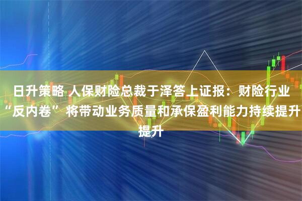 日升策略 人保财险总裁于泽答上证报：财险行业“反内卷” 将带动业务质量和承保盈利能力持续提升