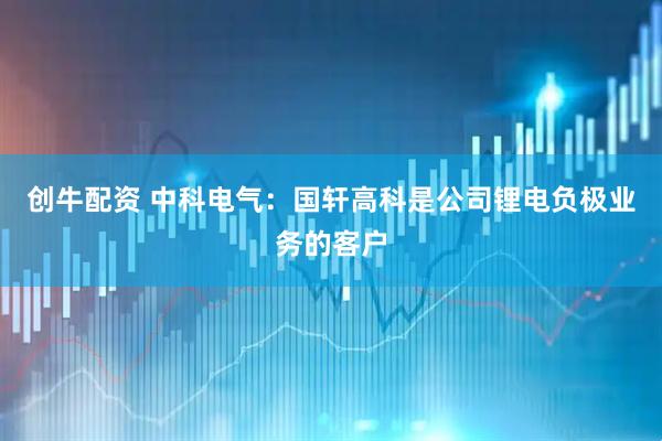 创牛配资 中科电气：国轩高科是公司锂电负极业务的客户