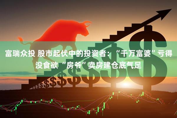 富瑞众投 股市起伏中的投资者：“千万富婆”亏得没食欲 “房爷”卖房建仓底气足