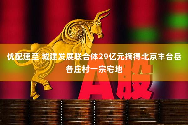优配速至 城建发展联合体29亿元摘得北京丰台岳各庄村一宗宅地