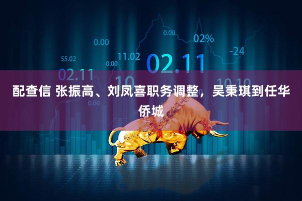 配查信 张振高、刘凤喜职务调整，吴秉琪到任华侨城