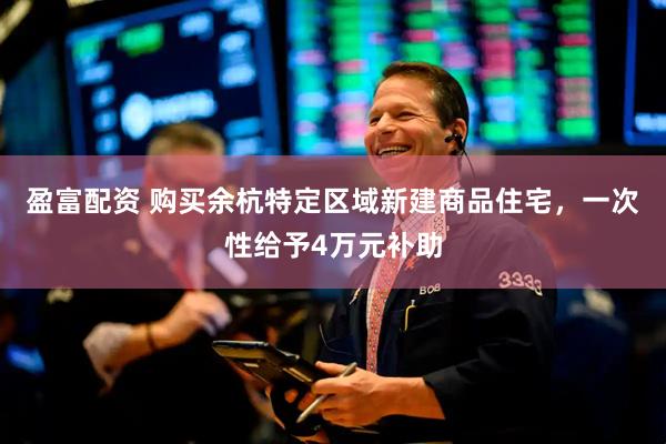 盈富配资 购买余杭特定区域新建商品住宅，一次性给予4万元补助