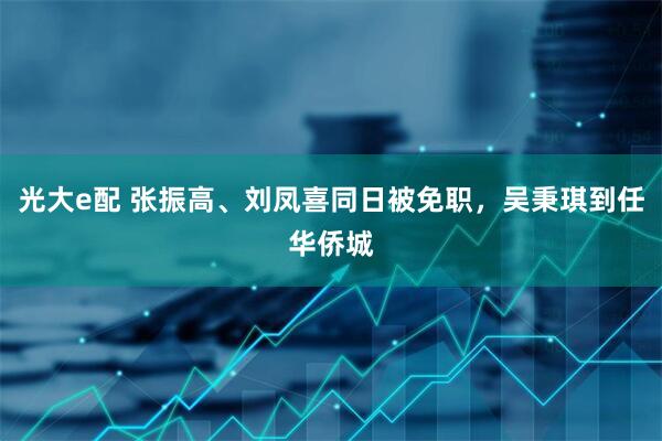 光大e配 张振高、刘凤喜同日被免职，吴秉琪到任华侨城
