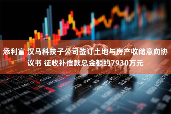 添利富 汉马科技子公司签订土地与房产收储意向协议书 征收补偿款总金额约7930万元