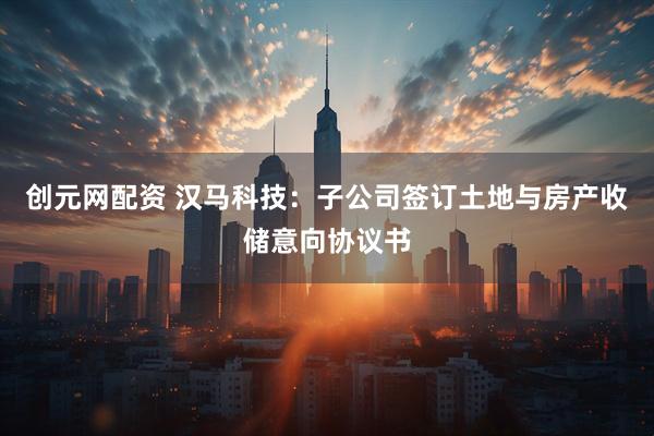 创元网配资 汉马科技：子公司签订土地与房产收储意向协议书