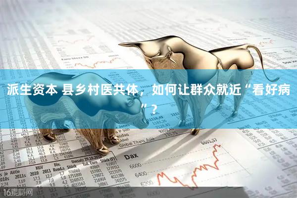 派生资本 县乡村医共体，如何让群众就近“看好病”？