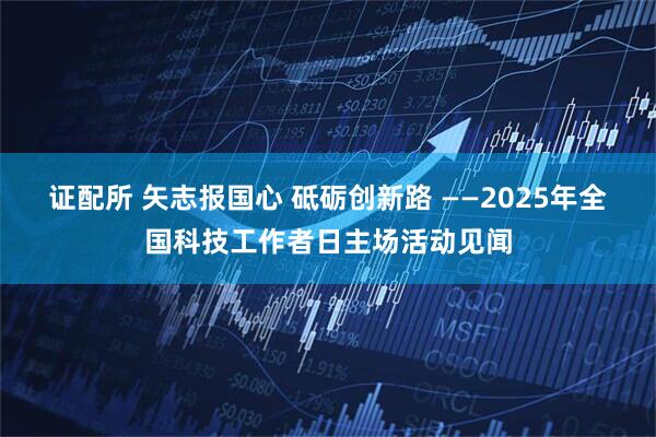 证配所 矢志报国心 砥砺创新路 ——2025年全国科技工作者日主场活动见闻