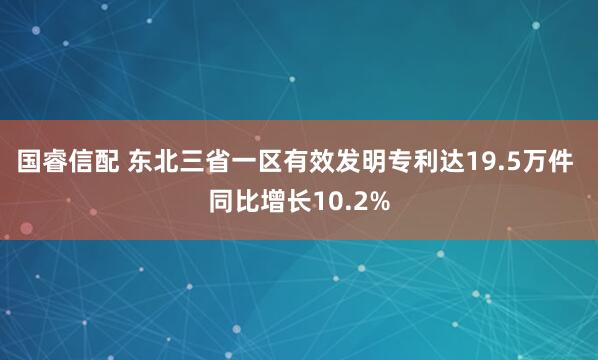 国睿信配 东北三省一区有效发明专利达19.5万件 同比增长10.2%