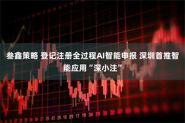 叁鑫策略 登记注册全过程AI智能申报 深圳首推智能应用“深小注”