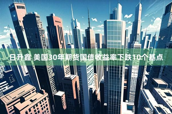 日升鑫 美国30年期货国债收益率下跌10个基点