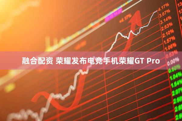 融合配资 荣耀发布电竞手机荣耀GT Pro