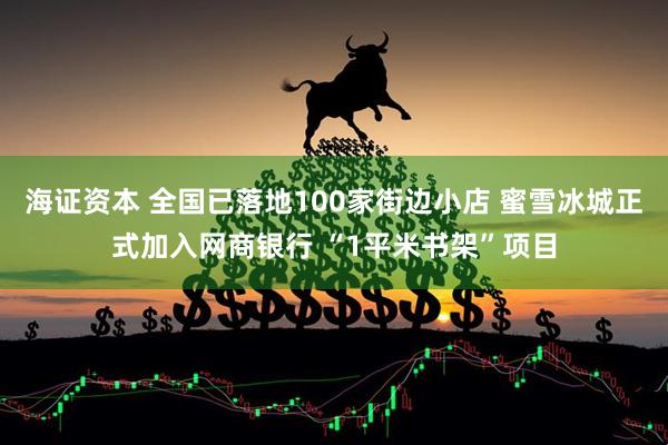 海证资本 全国已落地100家街边小店 蜜雪冰城正式加入网商银行 “1平米书架”项目