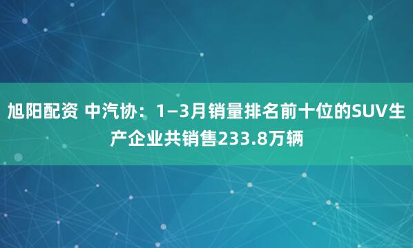 旭阳配资 中汽协：1—3月销量排名前十位的SUV生产企业共销售233.8万辆