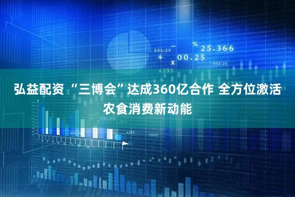 弘益配资 “三博会”达成360亿合作 全方位激活农食消费新动能