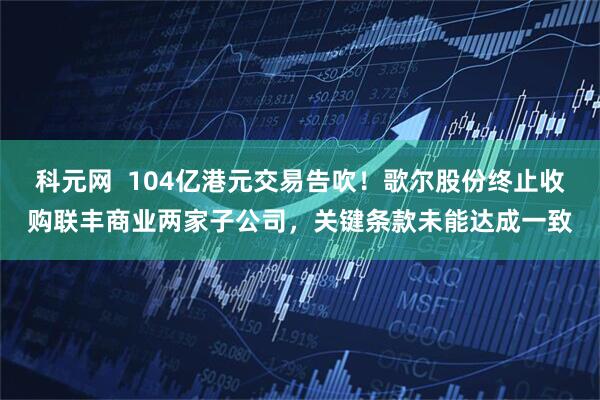 科元网 104亿港元交易告吹!歌尔股份终止收购联丰商业两家子公司,关键条款未能达成一致