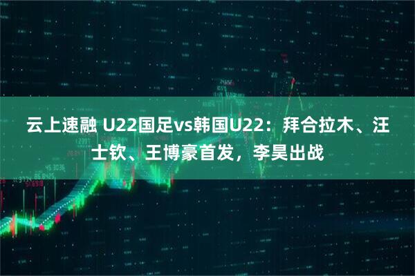 云上速融 U22国足vs韩国U22：拜合拉木、汪士钦、王博豪首发，李昊出战