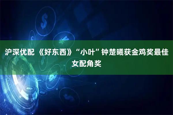 沪深优配 《好东西》“小叶”钟楚曦获金鸡奖最佳女配角奖