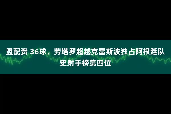 盟配资 36球，劳塔罗超越克雷斯波独占阿根廷队史射手榜第四位