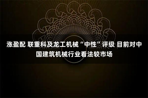 涨盈配 联重科及龙工机械“中性”评级 目前对中国建筑机械行业看法较市场