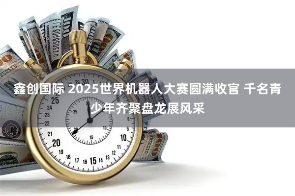 鑫创国际 2025世界机器人大赛圆满收官 千名青少年齐聚盘龙展风采
