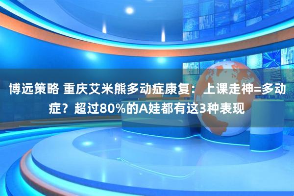 博远策略 重庆艾米熊多动症康复：上课走神=多动症？超过80%的A娃都有这3种表现
