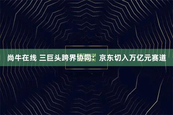 尚牛在线 三巨头跨界协同：京东切入万亿元赛道