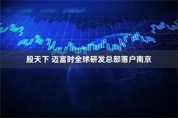 股天下 迈富时全球研发总部落户南京