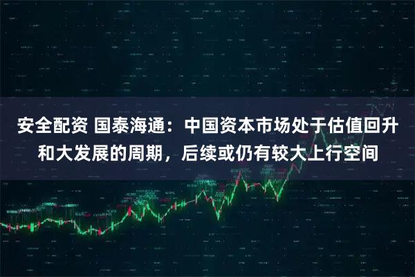 安全配资 国泰海通：中国资本市场处于估值回升和大发展的周期，后续或仍有较大上行空间