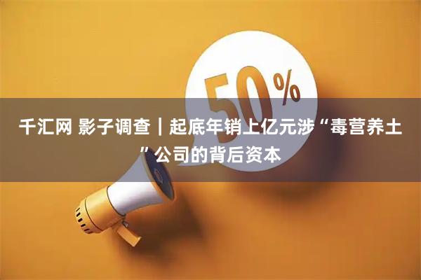 千汇网 影子调查|起底年销上亿元涉“毒营养土”公司的背后资本