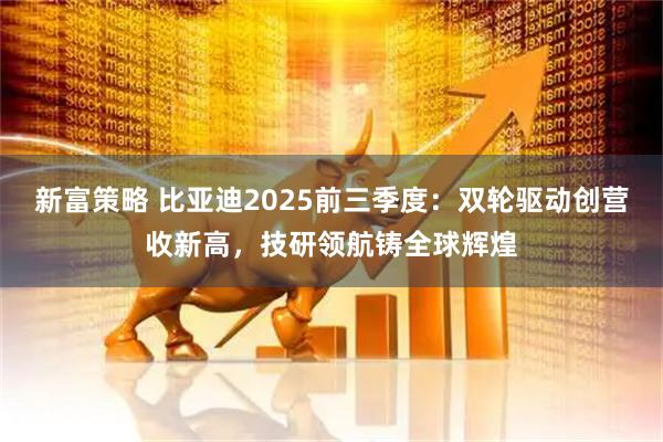 新富策略 比亚迪2025前三季度:双轮驱动创营收新高,技研领航铸全球辉煌