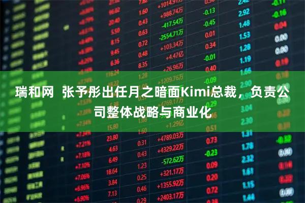 瑞和网  张予彤出任月之暗面Kimi总裁，负责公司整体战略与商业化