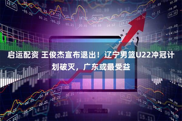 启运配资 王俊杰宣布退出!辽宁男篮U22冲冠计划破灭,广东或最受益