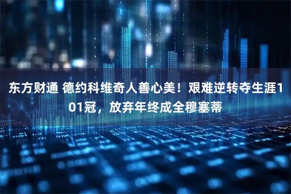 东方财通 德约科维奇人善心美!艰难逆转夺生涯101冠,放弃年终成全穆塞蒂