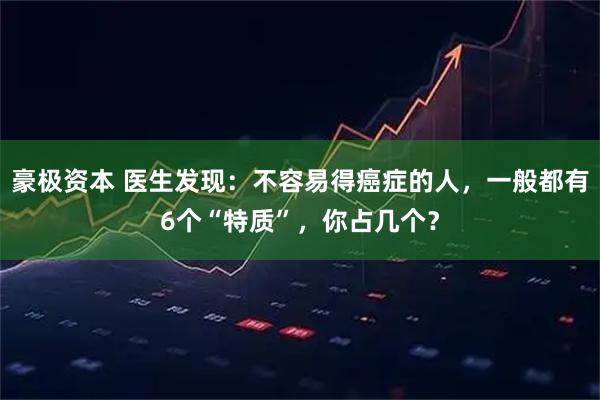 豪极资本 医生发现:不容易得癌症的人,一般都有6个“特质”,你占几个?