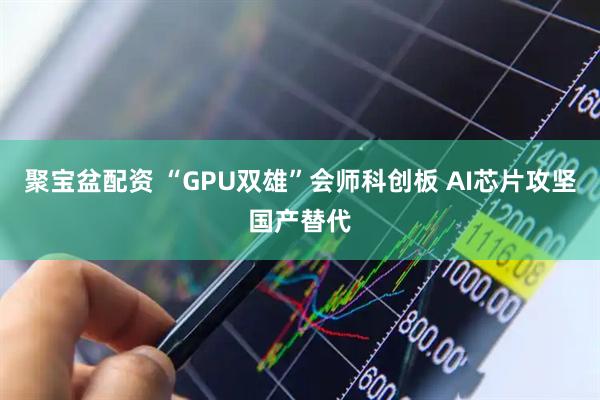 聚宝盆配资 “GPU双雄”会师科创板 AI芯片攻坚国产替代