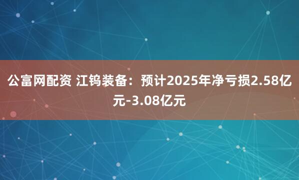 公富网配资 江钨装备:预计2025年净亏损2.58亿元-3.08亿元