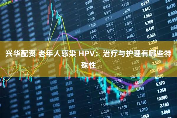 兴华配资 老年人感染 HPV:治疗与护理有哪些特殊性