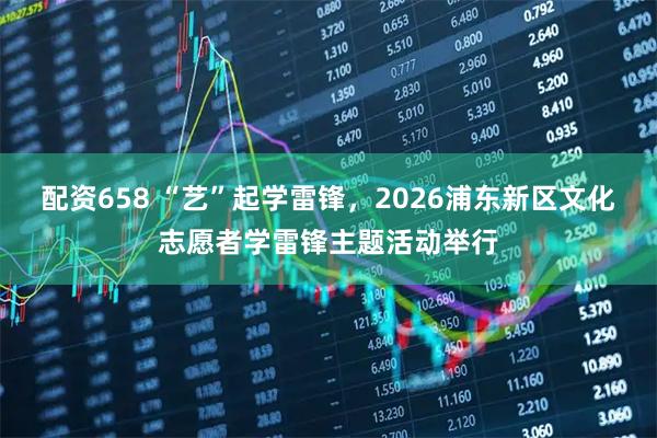 配资658 “艺”起学雷锋，2026浦东新区文化志愿者学雷锋主题活动举行