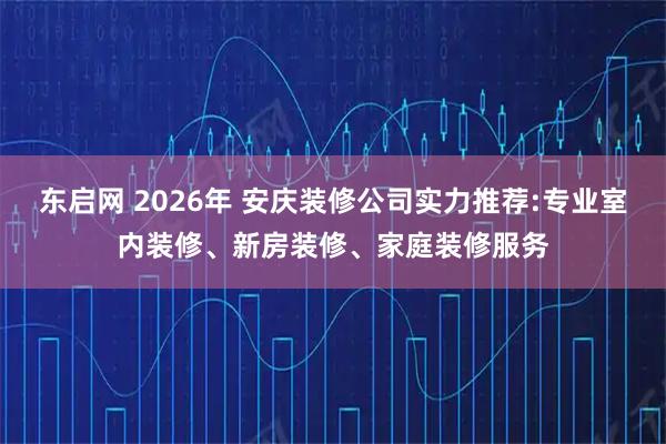 东启网 2026年 安庆装修公司实力推荐:专业室内装修、新房装修、家庭装修服务