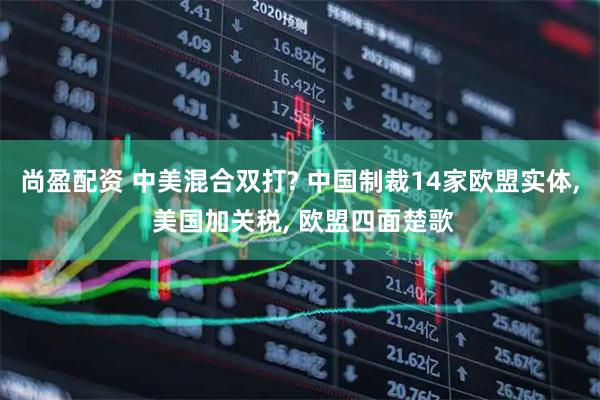 尚盈配资 中美混合双打? 中国制裁14家欧盟实体, 美国加关税, 欧盟四面楚歌