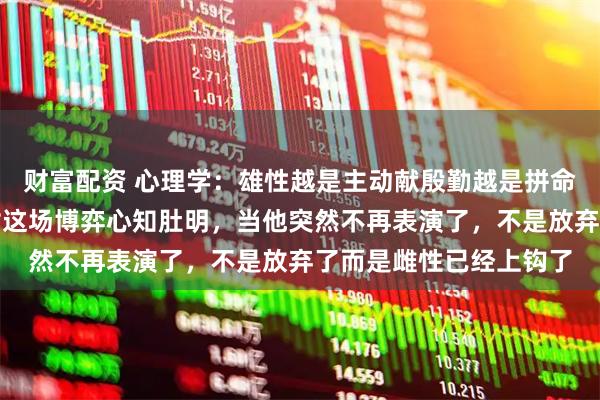 财富配资 心理学：雄性越是主动献殷勤越是拼命展示价值，越说明他对这场博弈心知肚明，当他突然不再表演了，不是放弃了而是雌性已经上钩了